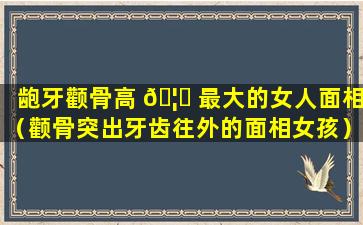 龅牙颧骨高 🦉 最大的女人面相（颧骨突出牙齿往外的面相女孩）